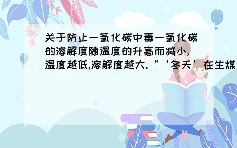 关于防止一氧化碳中毒一氧化碳的溶解度随温度的升高而减小,温度越低,溶解度越大.“‘冬天’在生煤炉的屋里放一盘清水可防止因