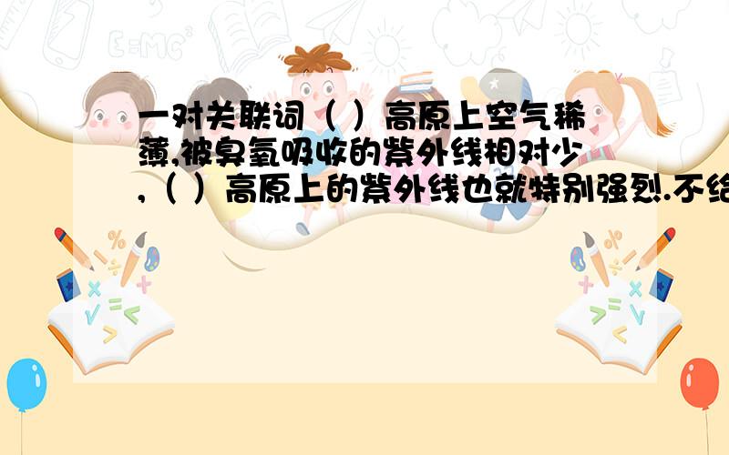 一对关联词（ ）高原上空气稀薄,被臭氧吸收的紫外线相对少,（ ）高原上的紫外线也就特别强烈.不给文章可以么?是“因为……