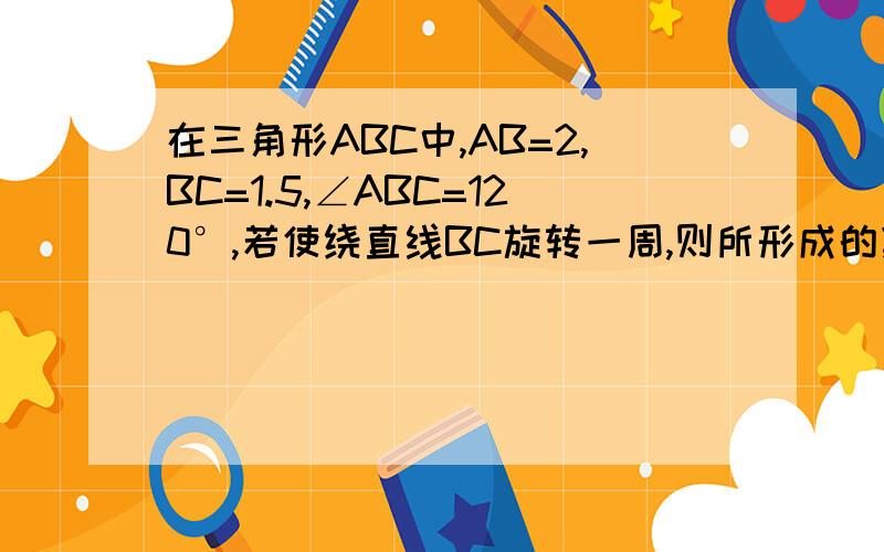 在三角形ABC中,AB=2,BC=1.5,∠ABC=120°,若使绕直线BC旋转一周,则所形成的集合体体积是?