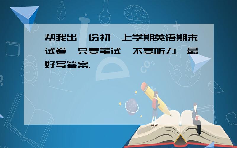 帮我出一份初一上学期英语期末试卷,只要笔试,不要听力,最好写答案.