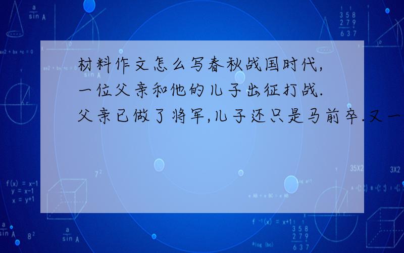 材料作文怎么写春秋战国时代,一位父亲和他的儿子出征打战.父亲已做了将军,儿子还只是马前卒.又一阵号角吹响,战鼓雷鸣了,父