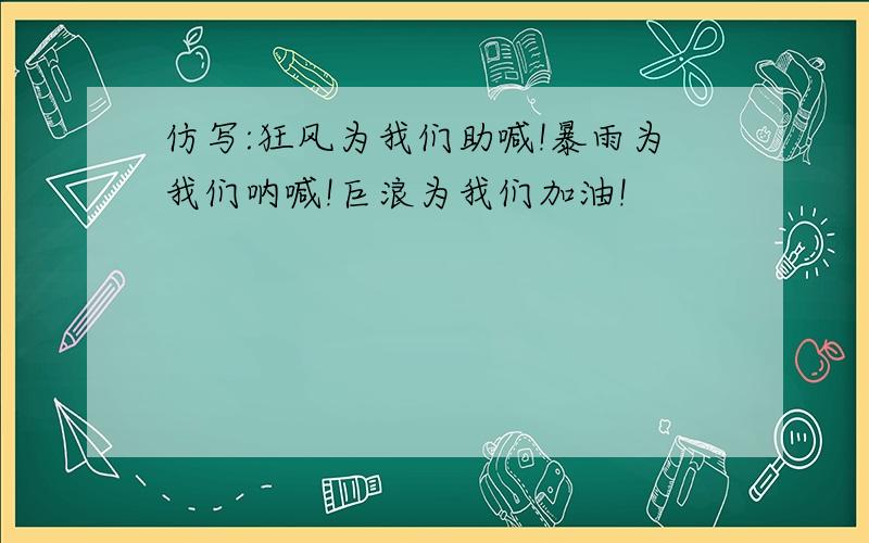 仿写:狂风为我们助喊!暴雨为我们呐喊!巨浪为我们加油!