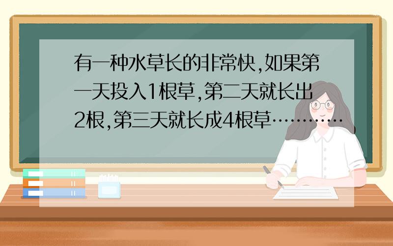 有一种水草长的非常快,如果第一天投入1根草,第二天就长出2根,第三天就长成4根草…………