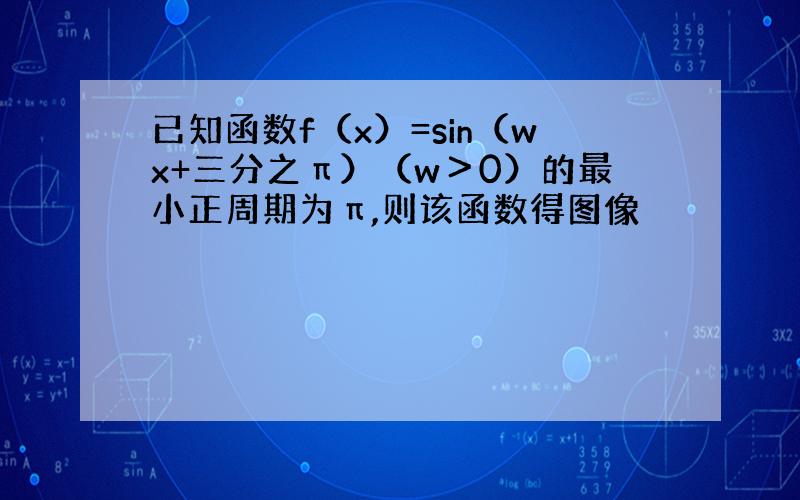 已知函数f（x）=sin（wx+三分之π）（w＞0）的最小正周期为π,则该函数得图像