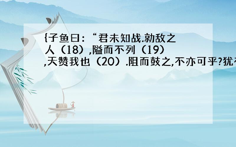 {子鱼曰：“君未知战.勍敌之人（18）,隘而不列（19）,天赞我也（20）.阻而鼓之,不亦可乎?犹有惧焉(21)!}和{