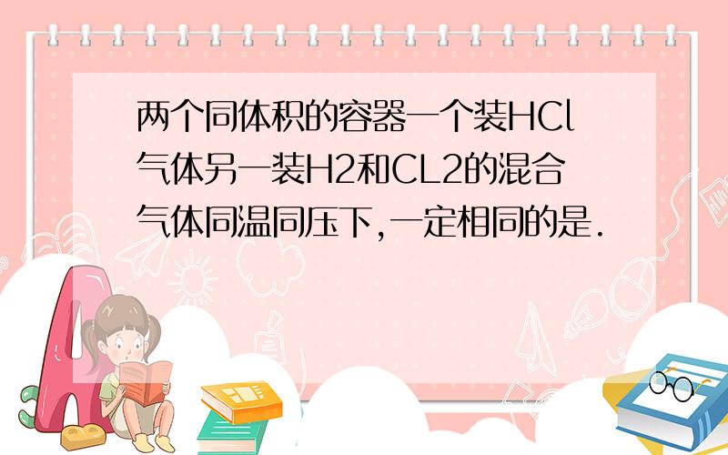 两个同体积的容器一个装HCl气体另一装H2和CL2的混合气体同温同压下,一定相同的是.