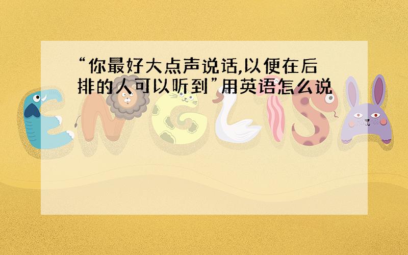 “你最好大点声说话,以便在后排的人可以听到”用英语怎么说