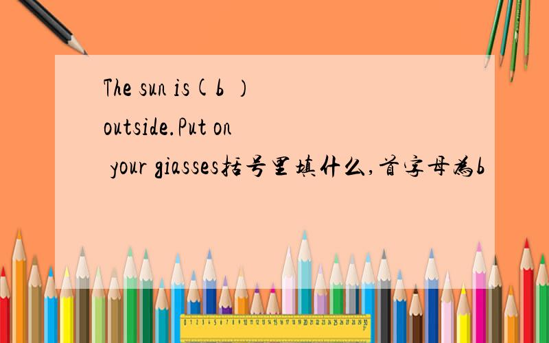 The sun is(b ）outside.Put on your giasses括号里填什么,首字母为b