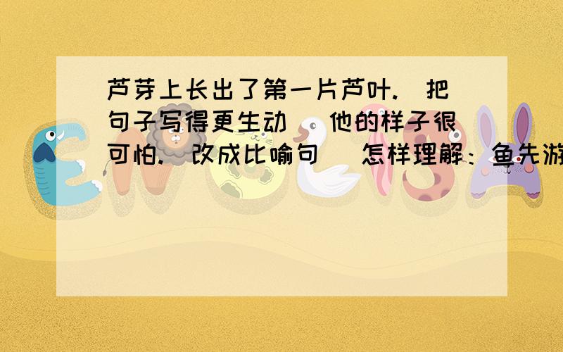 芦芽上长出了第一片芦叶.（把句子写得更生动） 他的样子很可怕.（改成比喻句） 怎样理解：鱼先游