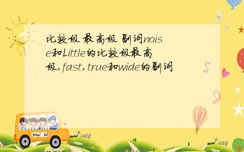 比较级 最高级 副词noise和Little的比较级最高级,fast,true和wide的副词