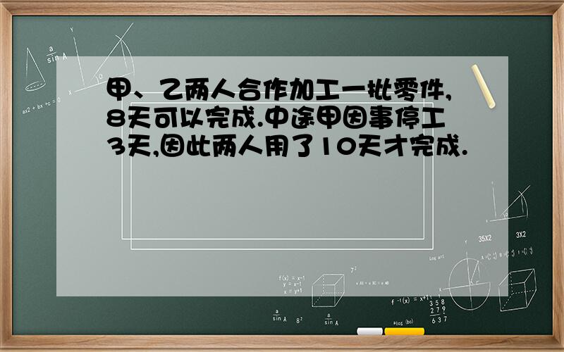 甲、乙两人合作加工一批零件,8天可以完成.中途甲因事停工3天,因此两人用了10天才完成.