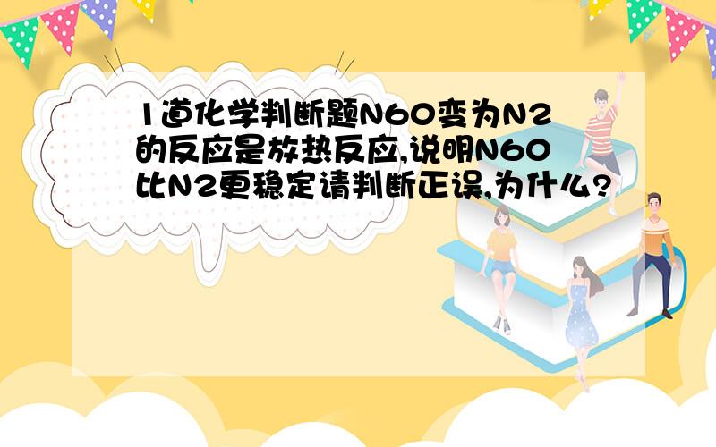 1道化学判断题N60变为N2的反应是放热反应,说明N60比N2更稳定请判断正误,为什么?