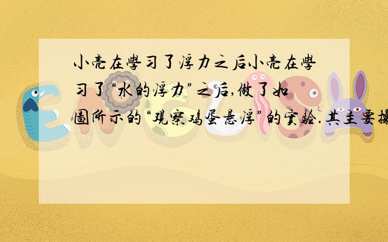 小亮在学习了浮力之后小亮在学习了“水的浮力”之后,做了如图所示的“观察鸡蛋悬浮”的实验.其主要操作步骤如下：先在水平桌边