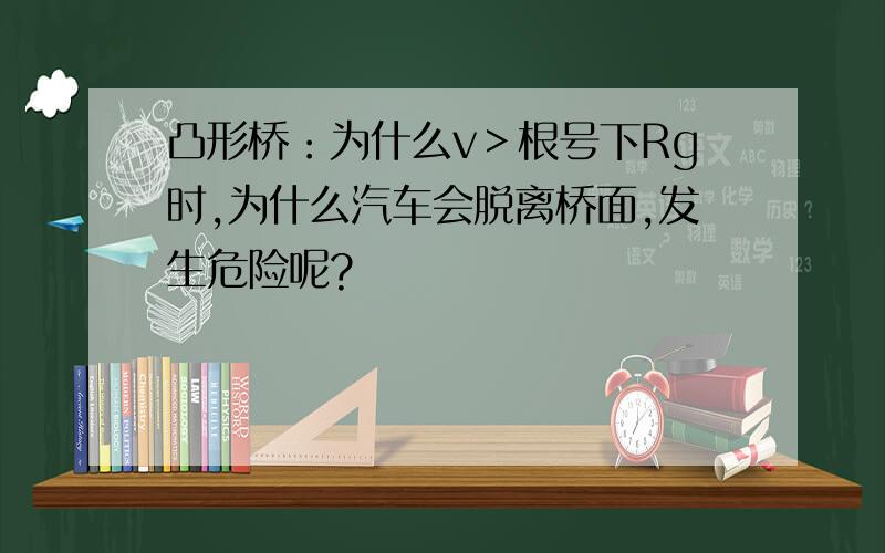 凸形桥：为什么v＞根号下Rg时,为什么汽车会脱离桥面,发生危险呢?