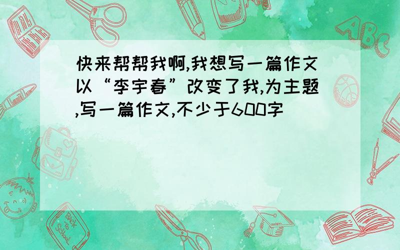 快来帮帮我啊,我想写一篇作文以“李宇春”改变了我,为主题,写一篇作文,不少于600字