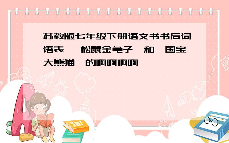 苏教版七年级下册语文书书后词语表 《松鼠金龟子》和《国宝大熊猫》的啊啊啊啊