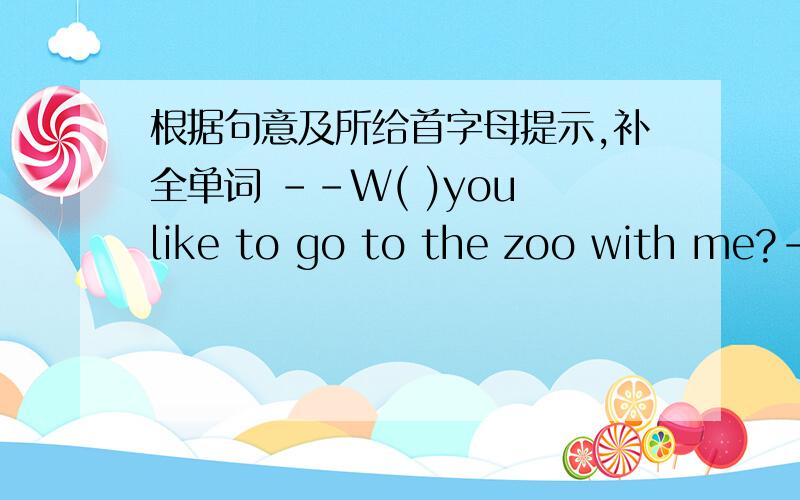 根据句意及所给首字母提示,补全单词 --W( )you like to go to the zoo with me?--