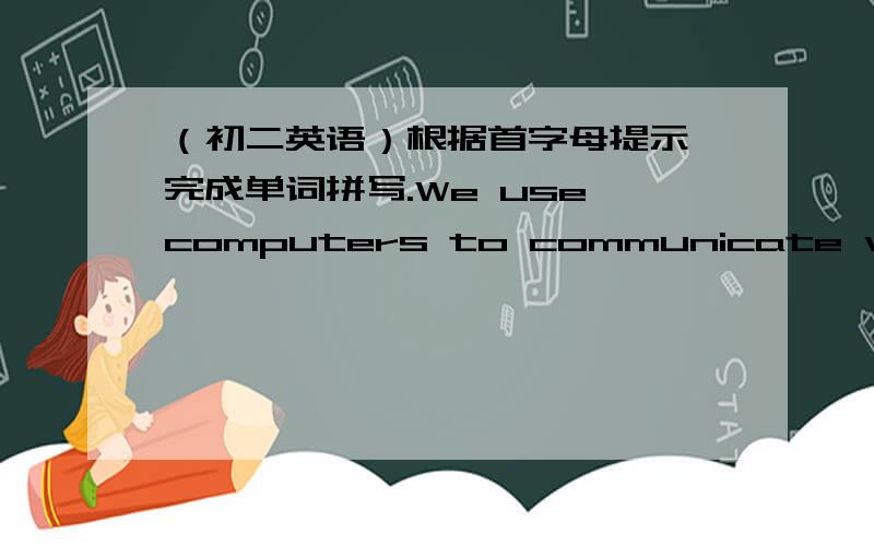 （初二英语）根据首字母提示,完成单词拼写.We use computers to communicate with ou