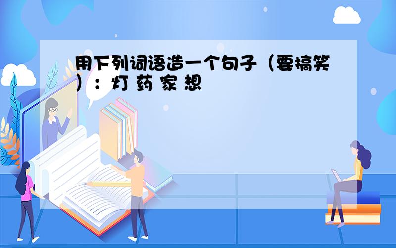 用下列词语造一个句子（要搞笑）：灯 药 家 想