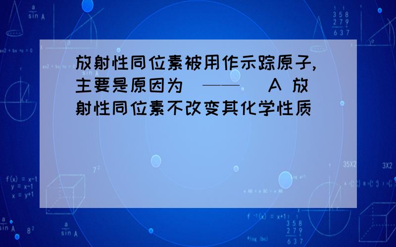 放射性同位素被用作示踪原子,主要是原因为（——） A 放射性同位素不改变其化学性质