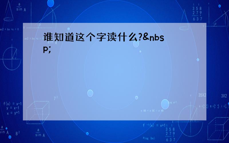 谁知道这个字读什么? 