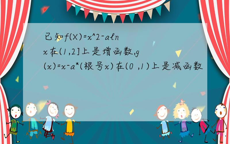 已知f(X)=x^2-alnx在(1,2]上是增函数,g(x)=x-a*(根号x)在(0 ,1)上是减函数
