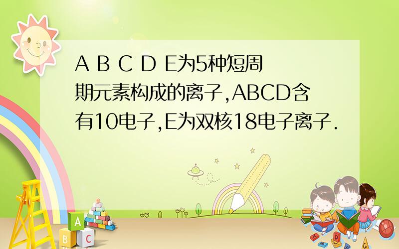 A B C D E为5种短周期元素构成的离子,ABCD含有10电子,E为双核18电子离子.