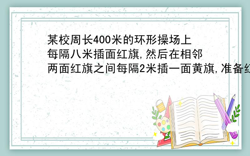 某校周长400米的环形操场上每隔八米插面红旗,然后在相邻两面红旗之间每隔2米插一面黄旗,准备红黄旗各多