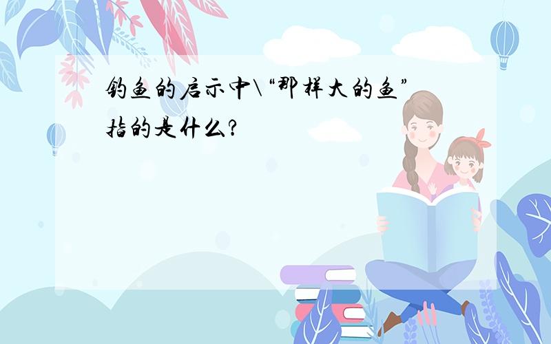 钓鱼的启示中\“那样大的鱼”指的是什么?