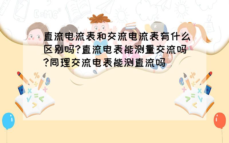 直流电流表和交流电流表有什么区别吗?直流电表能测量交流吗?同理交流电表能测直流吗