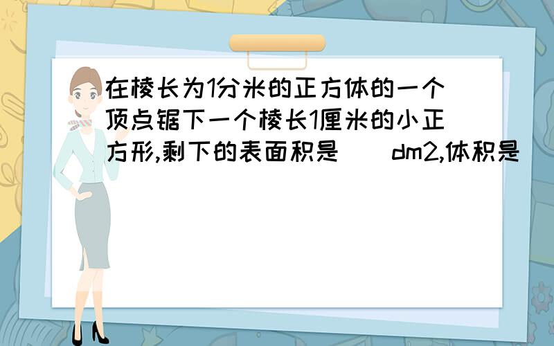 在棱长为1分米的正方体的一个顶点锯下一个棱长1厘米的小正方形,剩下的表面积是()dm2,体积是()立方分米