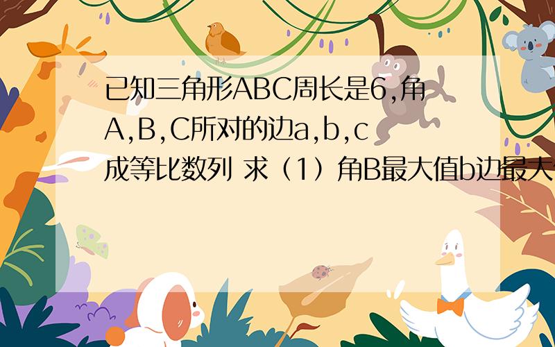 已知三角形ABC周长是6,角A,B,C所对的边a,b,c成等比数列 求（1）角B最大值b边最大值 （2）设三角形面