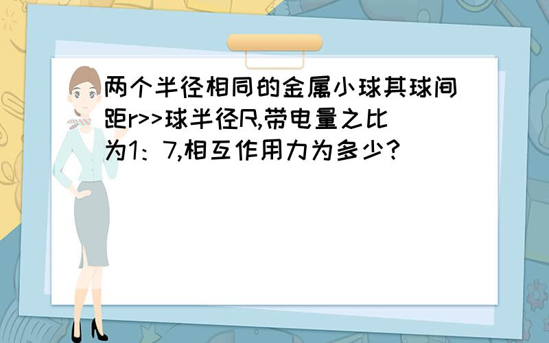 两个半径相同的金属小球其球间距r>>球半径R,带电量之比为1：7,相互作用力为多少?