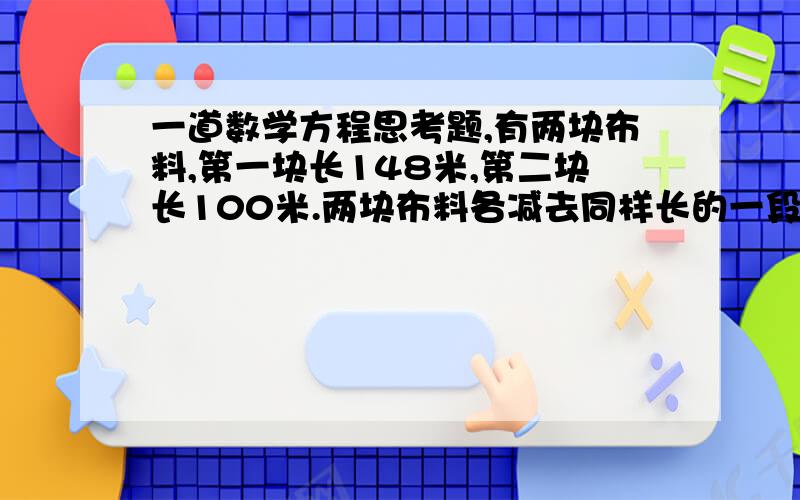 一道数学方程思考题,有两块布料,第一块长148米,第二块长100米.两块布料各减去同样长的一段之后,第一块剩下的长度是第