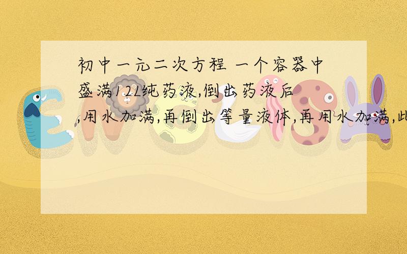 初中一元二次方程 一个容器中盛满12L纯药液,倒出药液后,用水加满,再倒出等量液体,再用水加满,此时容器中的药液于水之比