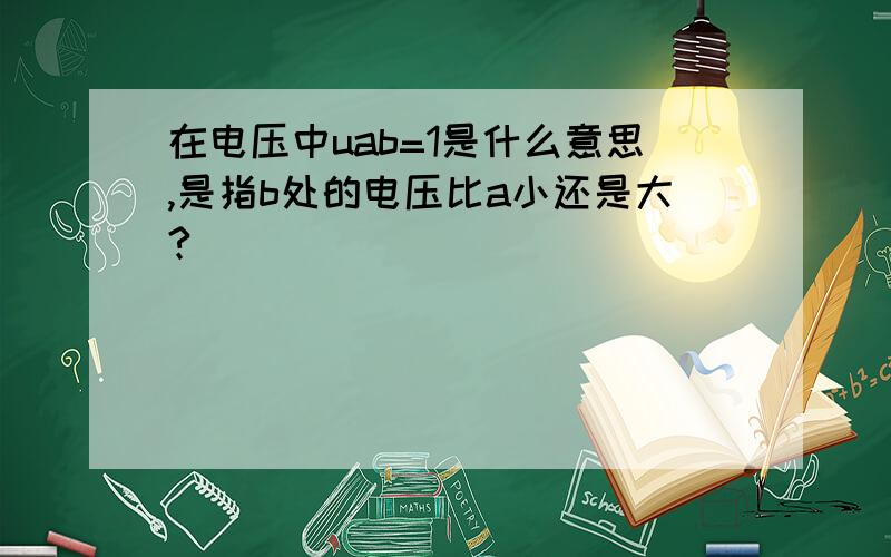 在电压中uab=1是什么意思,是指b处的电压比a小还是大?