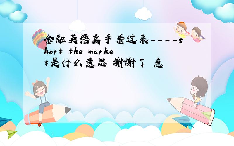 金融英语高手看过来----short the market是什么意思 谢谢了 急