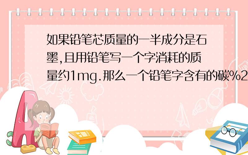 如果铅笔芯质量的一半成分是石墨,且用铅笔写一个字消耗的质量约1mg.那么一个铅笔字含有的碳%2