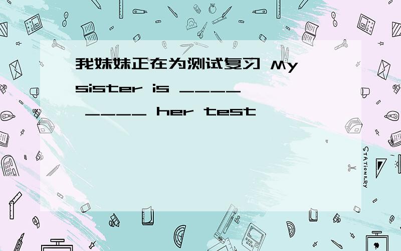 我妹妹正在为测试复习 My sister is ____ ____ her test