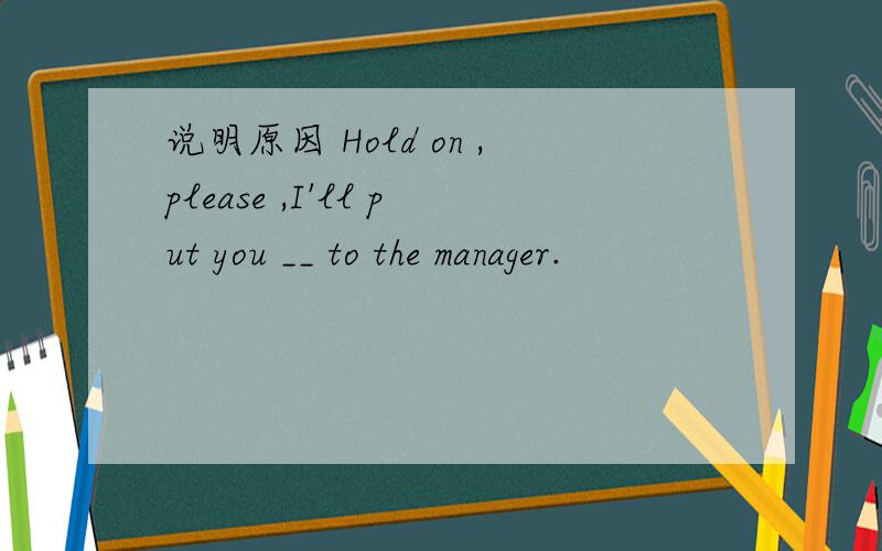 说明原因 Hold on ,please ,I'll put you __ to the manager.