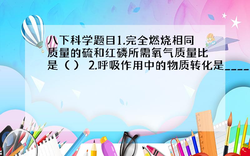 八下科学题目1.完全燃烧相同质量的硫和红磷所需氧气质量比是（ ） 2.呼吸作用中的物质转化是_________转化___