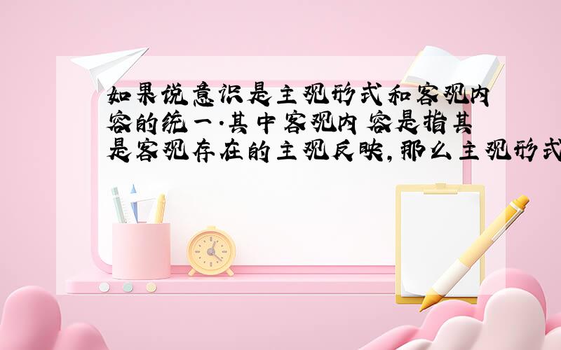 如果说意识是主观形式和客观内容的统一.其中客观内容是指其是客观存在的主观反映,那么主观形式指的是什