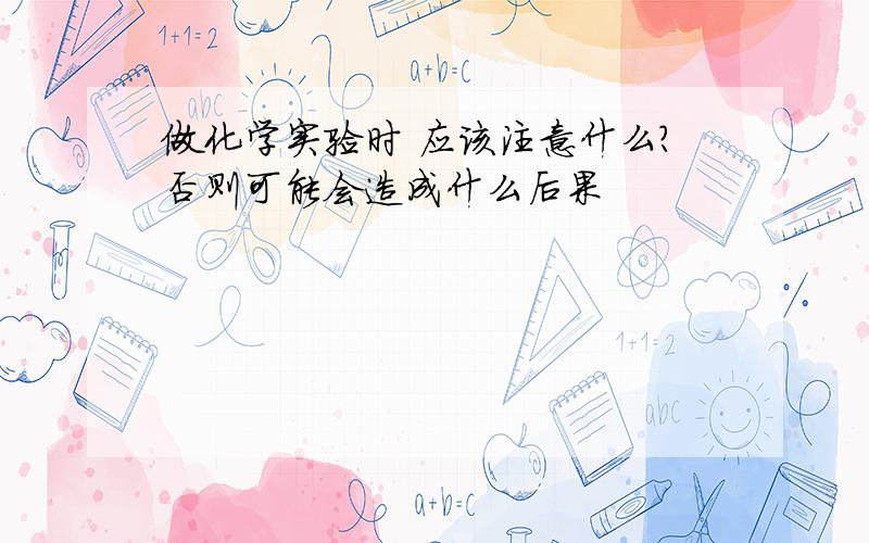 做化学实验时 应该注意什么?否则可能会造成什么后果