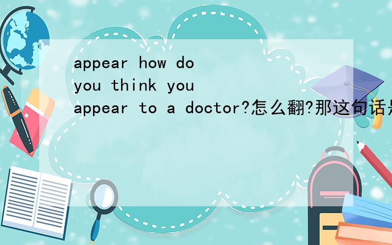 appear how do you think you appear to a doctor?怎么翻?那这句话是不是就等