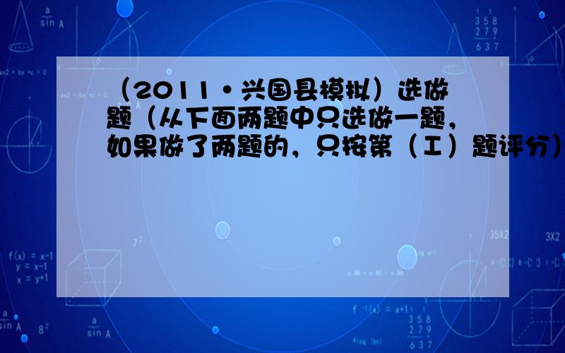 （2011•兴国县模拟）选做题（从下面两题中只选做一题，如果做了两题的，只按第（Ⅰ）题评分）