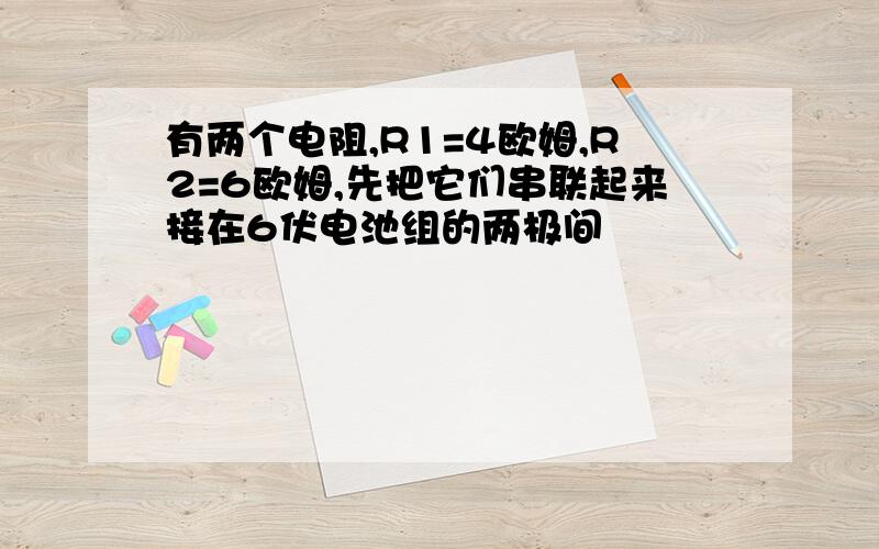 有两个电阻,R1=4欧姆,R2=6欧姆,先把它们串联起来接在6伏电池组的两极间