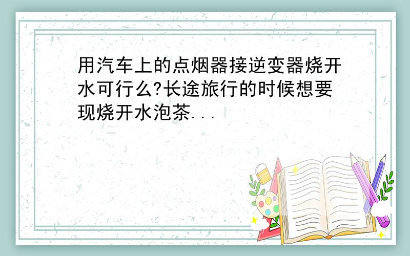 用汽车上的点烟器接逆变器烧开水可行么?长途旅行的时候想要现烧开水泡茶...