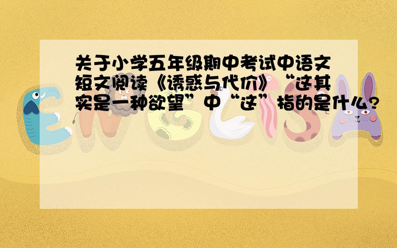 关于小学五年级期中考试中语文短文阅读《诱惑与代价》“这其实是一种欲望”中“这”指的是什么?