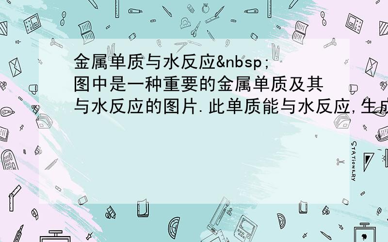 金属单质与水反应 图中是一种重要的金属单质及其与水反应的图片.此单质能与水反应,生成的金属化合物会因水的温度不