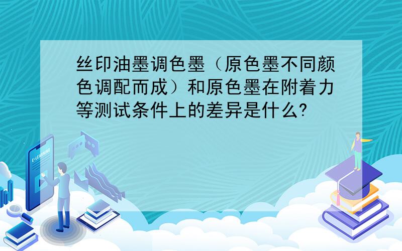 丝印油墨调色墨（原色墨不同颜色调配而成）和原色墨在附着力等测试条件上的差异是什么?